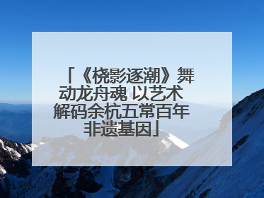 《桡影逐潮》舞动龙舟魂 以艺术解码余杭五常百年非遗基因