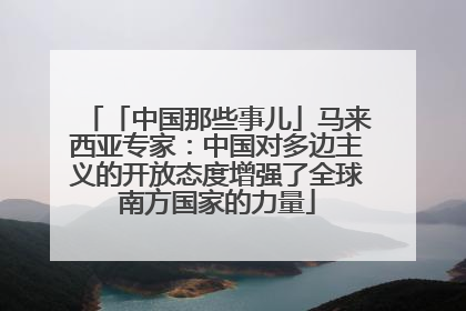 「中国那些事儿」马来西亚专家：中国对多边主义的开放态度增强了全球南方国家的力量