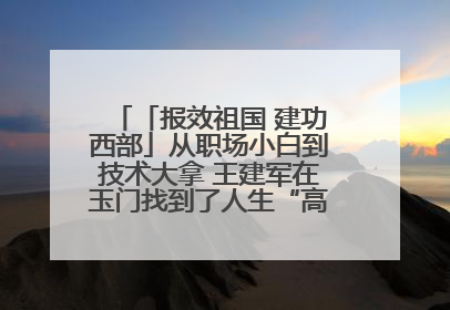 「报效祖国 建功西部」从职场小白到技术大拿 王建军在玉门找到了人生“高光时刻”