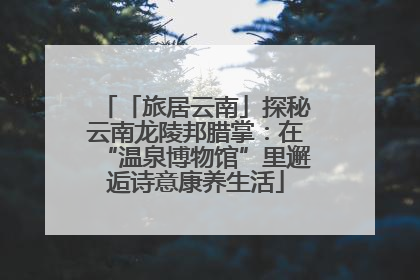 「旅居云南」探秘云南龙陵邦腊掌：在“温泉博物馆”里邂逅诗意康养生活