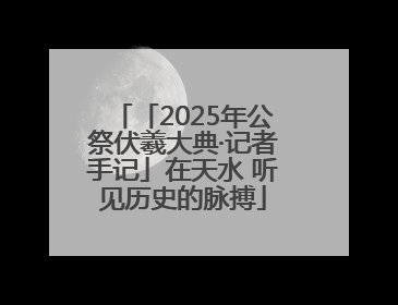 「2025年公祭伏羲大典·记者手记」在天水 听见历史的脉搏