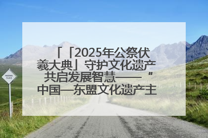 「2025年公祭伏羲大典」守护文化遗产 共启发展智慧——“中国—东盟文化遗产主题对话”侧记