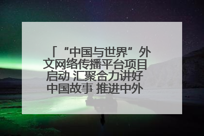 “中国与世界”外文网络传播平台项目启动 汇聚合力讲好中国故事 推进中外文明交流互鉴