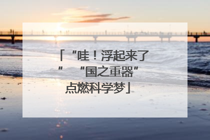 “哇！浮起来了” “国之重器”点燃科学梦