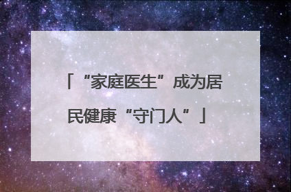 “家庭医生”成为居民健康“守门人”