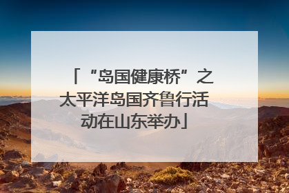 “岛国健康桥”之太平洋岛国齐鲁行活动在山东举办