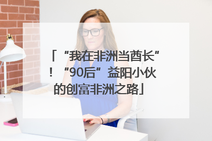 “我在非洲当酋长”！“90后”益阳小伙的创富非洲之路
