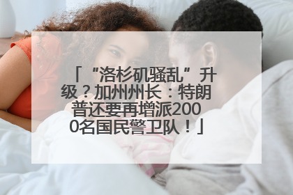 “洛杉矶骚乱”升级？加州州长：特朗普还要再增派2000名国民警卫队！