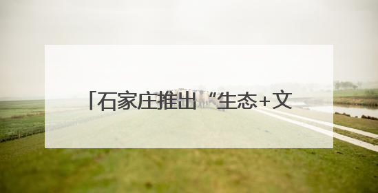 石家庄推出“生态+文旅”主题游线路 创新形式点亮六五环境日