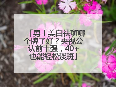 男士美白祛斑哪个牌子好？央视公认前十强，40+也能轻松淡斑