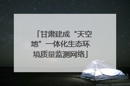 甘肃建成“天空地”一体化生态环境质量监测网络