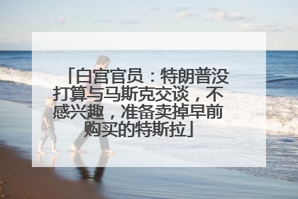 白宫官员：特朗普没打算与马斯克交谈，不感兴趣，准备卖掉早前购买的特斯拉
