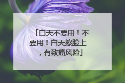 白天不要用！不要用！白天擦脸上，有致癌风险