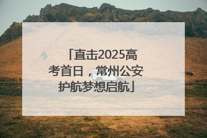 直击2025高考首日，常州公安护航梦想启航