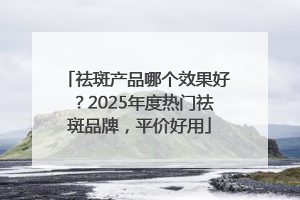 祛斑产品哪个效果好？2025年度热门祛斑品牌，平价好用
