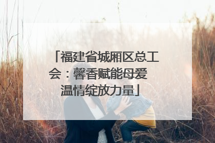 福建省城厢区总工会：馨香赋能母爱 温情绽放力量