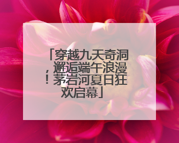 穿越九天奇洞，邂逅端午浪漫！茅岩河夏日狂欢启幕