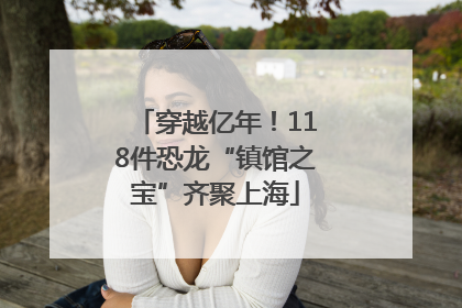 穿越亿年！118件恐龙“镇馆之宝”齐聚上海