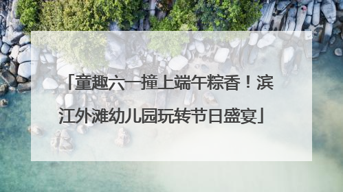 童趣六一撞上端午粽香！滨江外滩幼儿园玩转节日盛宴