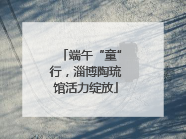 端午“童”行，淄博陶琉馆活力绽放