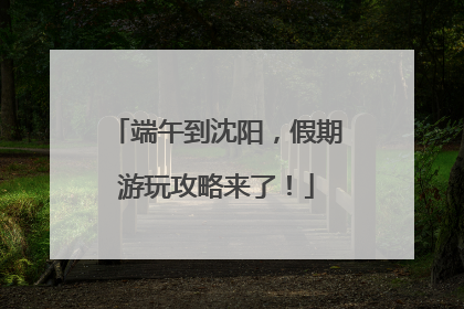 端午到沈阳，假期游玩攻略来了！