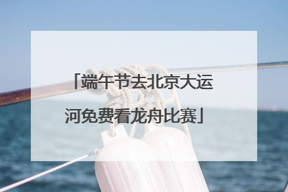 端午节去北京大运河免费看龙舟比赛