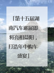 第十五届湖南汽车巡展即将亮相益阳，打造年中购车盛宴