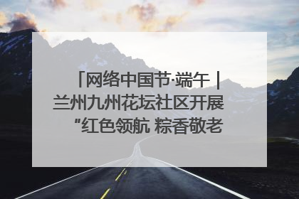 网络中国节·端午｜兰州九州花坛社区开展“红色领航 粽香敬老”端午主题活动