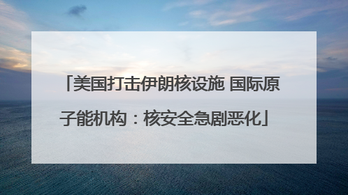 美国打击伊朗核设施 国际原子能机构：核安全急剧恶化