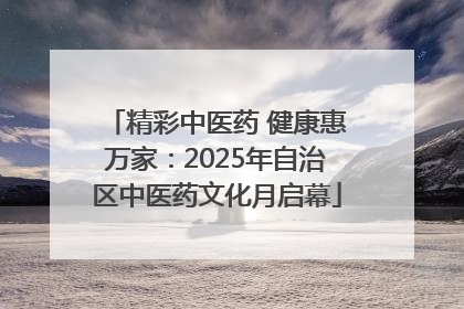 精彩中医药 健康惠万家：2025年自治区中医药文化月启幕