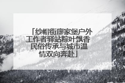 纱帽街廖家堡户外工作者驿站粽叶飘香 民俗传承与城市温情双向奔赴