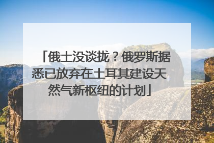 俄土没谈拢？俄罗斯据悉已放弃在土耳其建设天然气新枢纽的计划