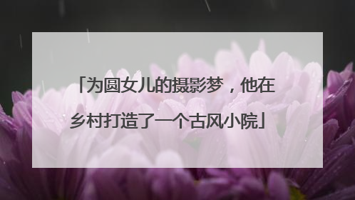 为圆女儿的摄影梦，他在乡村打造了一个古风小院