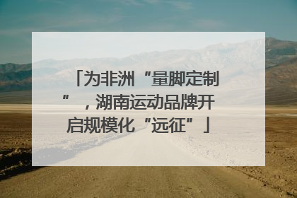 为非洲“量脚定制”，湖南运动品牌开启规模化“远征”
