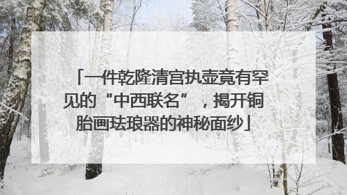 一件乾隆清宫执壶竟有罕见的“中西联名”，揭开铜胎画珐琅器的神秘面纱