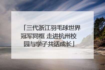 三代浙江羽毛球世界冠军同框 走进杭州校园与学子共话成长