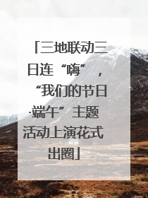 三地联动三日连“嗨”，“我们的节日·端午”主题活动上演花式出圈