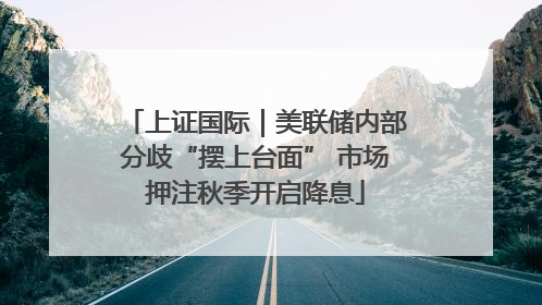 上证国际｜美联储内部分歧“摆上台面” 市场押注秋季开启降息