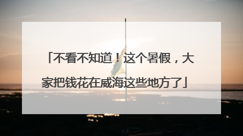 不看不知道！这个暑假，大家把钱花在威海这些地方了