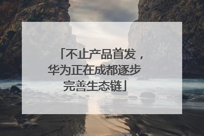 不止产品首发，华为正在成都逐步完善生态链