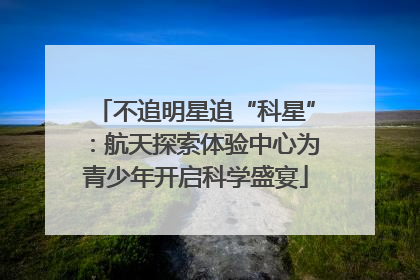 不追明星追“科星”：航天探索体验中心为青少年开启科学盛宴