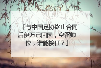 与中国足协终止合同后伊万已回国，空留帅位，谁能接任？