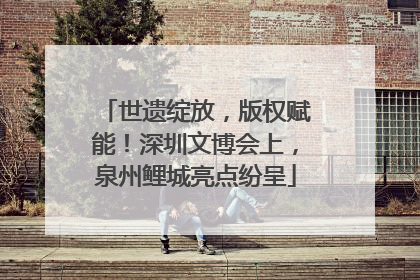 世遗绽放，版权赋能！深圳文博会上，泉州鲤城亮点纷呈