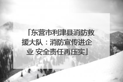 东营市利津县消防救援大队：消防宣传进企业 安全责任再压实