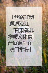 丝路非遗邂逅濠江 “甘肃省非物质文化遗产展演”在澳门举行