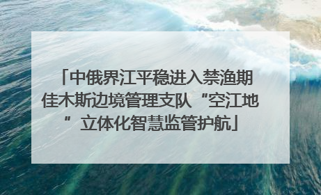 中俄界江平稳进入禁渔期 佳木斯边境管理支队“空江地”立体化智慧监管护航