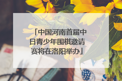 中国河南首届中日青少年围棋邀请赛将在洛阳举办
