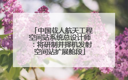 中国载人航天工程空间站系统总设计师：将研制并择机发射空间站扩展舱段