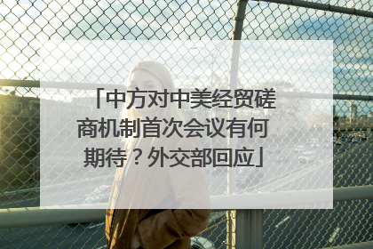 中方对中美经贸磋商机制首次会议有何期待？外交部回应