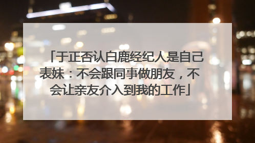 于正否认白鹿经纪人是自己表妹：不会跟同事做朋友，不会让亲友介入到我的工作